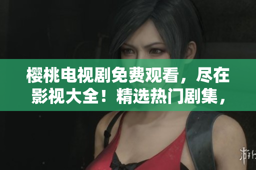 櫻桃電視劇免費觀看，盡在影視大全！精選熱門劇集，盡情暢享！