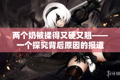 兩個奶被揉得又硬又翹——一個探究背后原因的報道