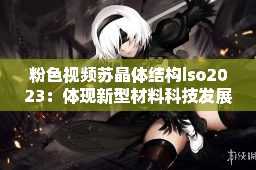 粉色視頻蘇晶體結(jié)構(gòu)iso2023：體現(xiàn)新型材料科技發(fā)展
