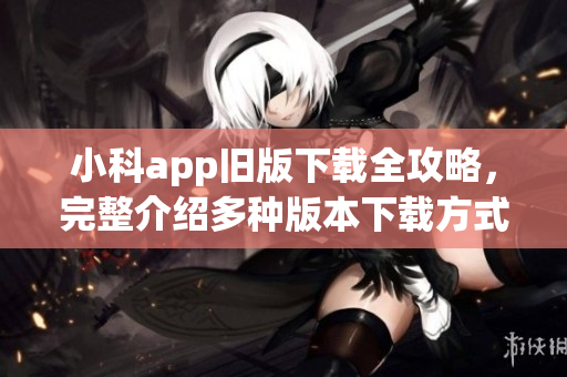 小科app舊版下載全攻略，完整介紹多種版本下載方式