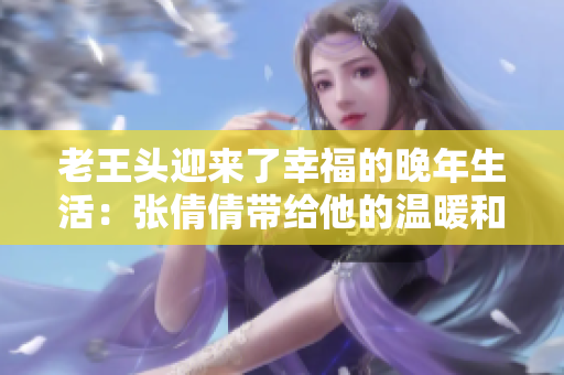 老王頭迎來(lái)了幸福的晚年生活：張倩倩帶給他的溫暖和快樂(lè)