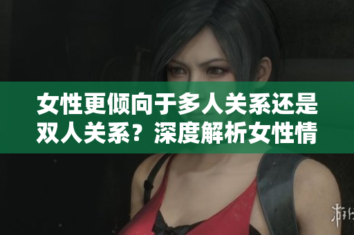 女性更傾向于多人關(guān)系還是雙人關(guān)系？深度解析女性情感取向與社交選擇