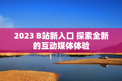 2023 B站新入口 探索全新的互動媒體體驗