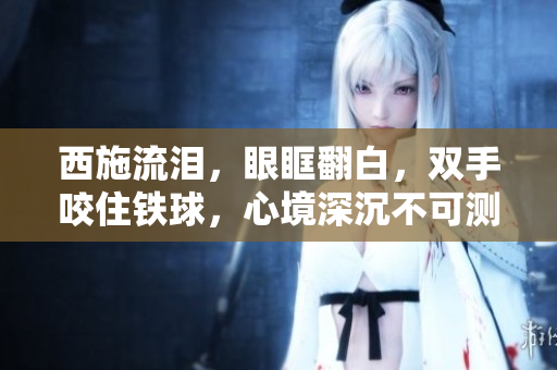 西施流淚，眼眶翻白，雙手咬住鐵球，心境深沉不可測(cè)。