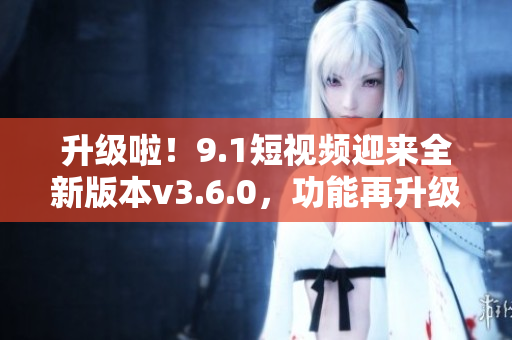 升級(jí)啦！9.1短視頻迎來(lái)全新版本v3.6.0，功能再升級(jí)，體驗(yàn)更優(yōu)！