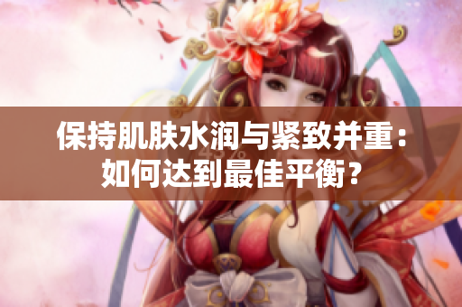 保持肌膚水潤與緊致并重：如何達(dá)到最佳平衡？