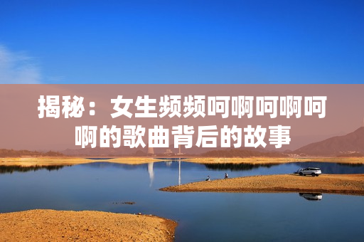 揭秘：女生頻頻呵啊呵啊呵啊的歌曲背后的故事