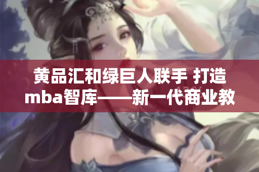 黃品匯和綠巨人聯(lián)手 打造mba智庫(kù)——新一代商業(yè)教育平臺(tái)