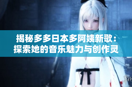 揭秘多多日本多阿姨新歌：探索她的音樂(lè)魅力與創(chuàng)作靈感