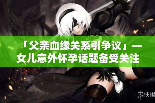 「父親血緣關(guān)系引爭(zhēng)議」—女兒意外懷孕話(huà)題備受關(guān)注