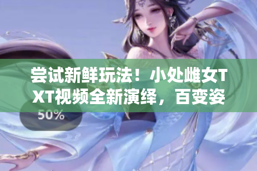 嘗試新鮮玩法！小處雌女TXT視頻全新演繹，百變姿勢(shì)帶你飛