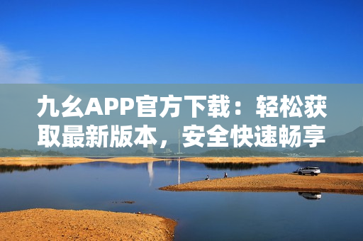 九幺APP官方下載：輕松獲取最新版本，安全快速暢享游戲樂趣
