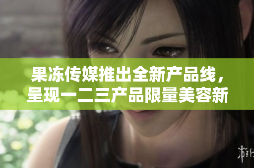 果凍傳媒推出全新產(chǎn)品線，呈現(xiàn)一二三產(chǎn)品限量美容新體驗(yàn)