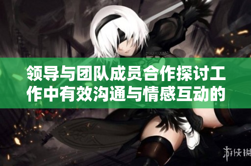 領(lǐng)導(dǎo)與團(tuán)隊(duì)成員合作探討工作中有效溝通與情感互動(dòng)的技巧和策略