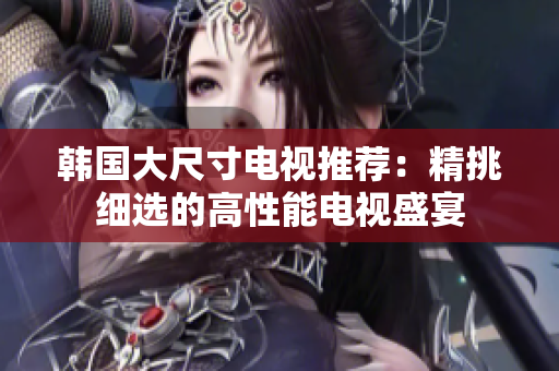 韓國(guó)大尺寸電視推薦：精挑細(xì)選的高性能電視盛宴