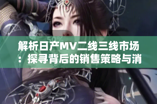 解析日產(chǎn)MV二線三線市場：探尋背后的銷售策略與消費(fèi)者趨勢