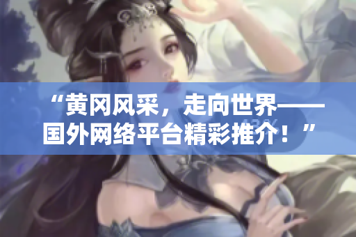 “黃岡風(fēng)采，走向世界——國外網(wǎng)絡(luò)平臺精彩推介！”