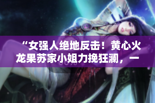 “女強人絕地反擊！黃心火龍果蘇家小姐力挽狂瀾，一人對抗五大勢力！”