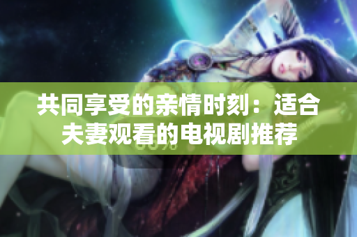 共同享受的親情時刻：適合夫妻觀看的電視劇推薦