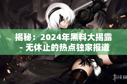 揭秘：2024年黑料大揭露 - 無休止的熱點獨家報道