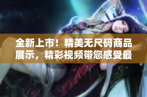 全新上市！精美無尺碼商品展示，精彩視頻帶您感受最新潮流！