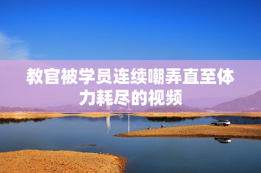 教官被學員連續(xù)嘲弄直至體力耗盡的視頻