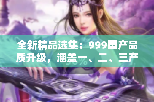 全新精品選集：999國產(chǎn)品質(zhì)升級，涵蓋一、二、三產(chǎn)業(yè)區(qū)域！