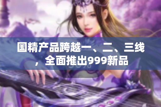 國精產(chǎn)品跨越一、二、三線，全面推出999新品