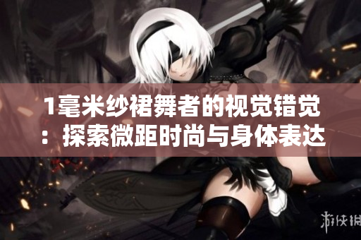 1毫米紗裙舞者的視覺(jué)錯(cuò)覺(jué)：探索微距時(shí)尚與身體表達(dá)