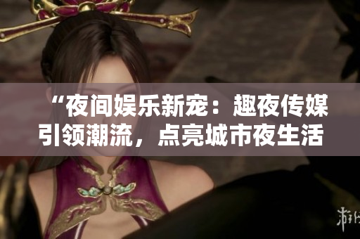 “夜間娛樂(lè)新寵：趣夜傳媒引領(lǐng)潮流，點(diǎn)亮城市夜生活！”