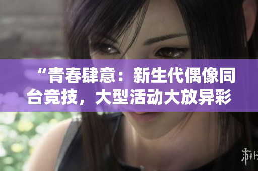 “青春肆意：新生代偶像同臺競技，大型活動大放異彩！”