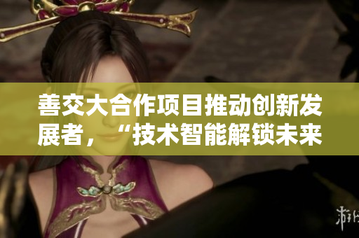 善交大合作項目推動創(chuàng)新發(fā)展者，“技術智能解鎖未來”