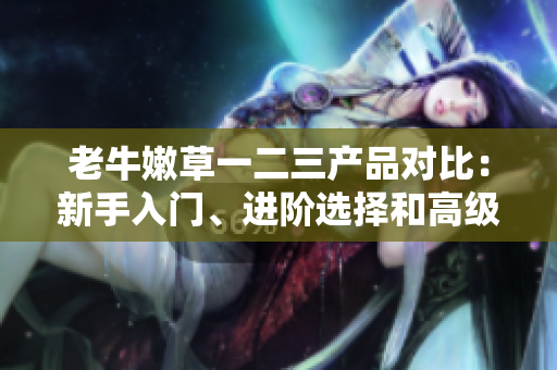 老牛嫩草一二三產品對比：新手入門、進階選擇和高級專屬，究竟有何不同？