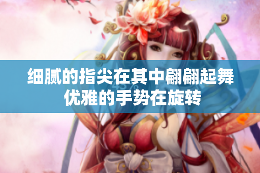 細(xì)膩的指尖在其中翩翩起舞 優(yōu)雅的手勢在旋轉(zhuǎn)