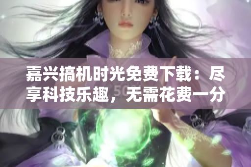 嘉興搞機時光免費下載：盡享科技樂趣，無需花費一分錢