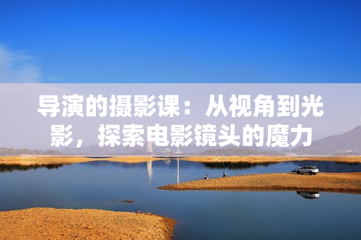 導(dǎo)演的攝影課：從視角到光影，探索電影鏡頭的魔力