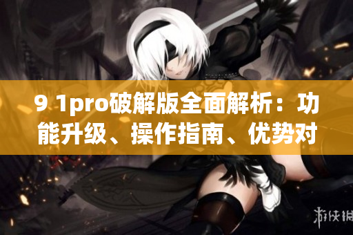9 1pro破解版全面解析：功能升級、操作指南、優(yōu)勢對比等詳細評測