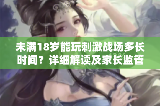 未滿18歲能玩刺激戰(zhàn)場多長時間？詳細解讀及家長監(jiān)管建議