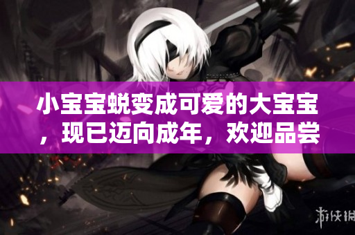 小寶寶蛻變成可愛的大寶寶，現(xiàn)已邁向成年，歡迎品嘗成熟時光