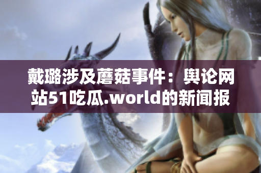 戴璐涉及蘑菇事件：輿論網(wǎng)站51吃瓜.world的新聞報道