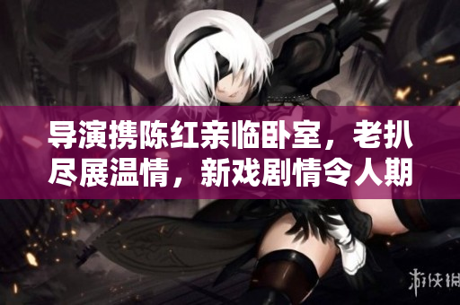 導(dǎo)演攜陳紅親臨臥室，老扒盡展溫情，新戲劇情令人期待