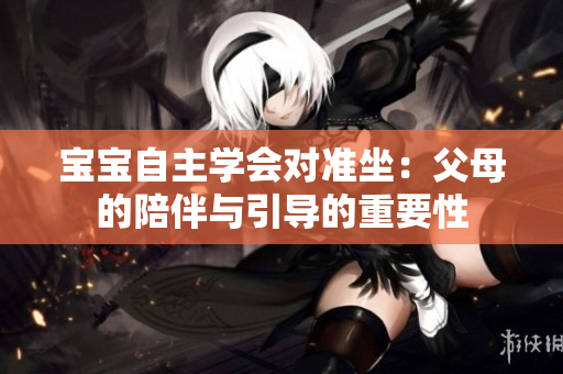 寶寶自主學會對準坐：父母的陪伴與引導的重要性