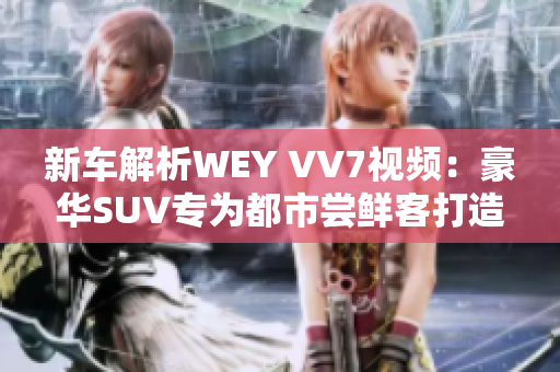 新車解析WEY VV7視頻：豪華SUV專為都市嘗鮮客打造