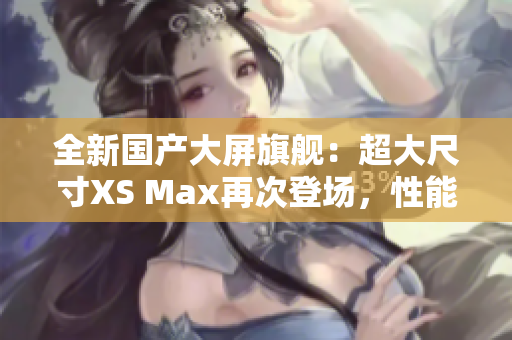 全新國產(chǎn)大屏旗艦：超大尺寸XS Max再次登場，性能更強(qiáng)勁，體驗(yàn)更卓越