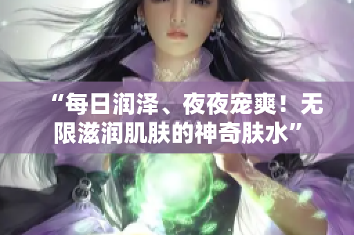 “每日潤(rùn)澤、夜夜寵爽！無(wú)限滋潤(rùn)肌膚的神奇膚水”