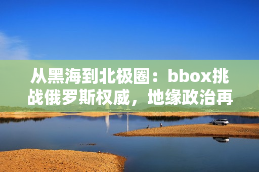 從黑海到北極圈：bbox挑戰(zhàn)俄羅斯權(quán)威，地緣政治再度升溫