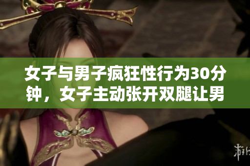 女子與男子瘋狂性行為30分鐘，女子主動張開雙腿讓男子持續(xù)沖刺