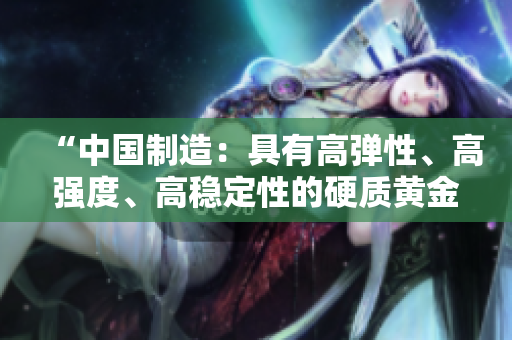 “中國制造：具有高彈性、高強度、高穩(wěn)定性的硬質(zhì)黃金產(chǎn)品”