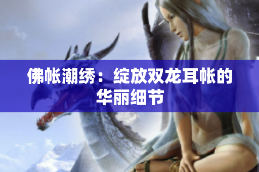 佛帳潮繡：綻放雙龍耳帳的華麗細(xì)節(jié)