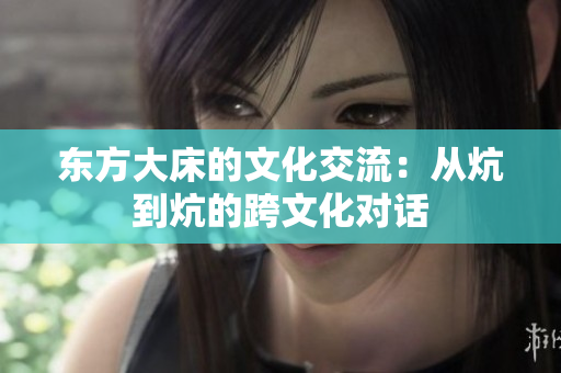 東方大床的文化交流：從炕到炕的跨文化對(duì)話